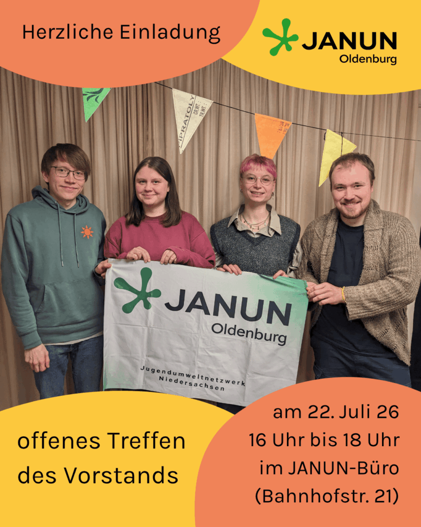 Ein Bild, am Rand große Bubbles in orange und gelb. Vier Menschen stehen vor einem Vorhang und lächeln in die Kamera. Dahinter hängt eine Wimpelkette. Die Personen halten ein Tuch mit dem Logo von janun Oldenburg und dem Schriftzug "Jugendumweltnetzwerk Niedersachsen". Auf den Bubbles steht: Herzliche Einladung. Offenes Treffen des Vorstands am 22. Juli 26 von 16 Uhr bis 18 Uhr im janun-Büro (Bahnhofstr. 21). Oben rechts das Logo von janun Oldenburg: Ein grüner Punkt, der in fünf Richtungen Fühler ausstreckt, daneben "JANUN Oldenburg".